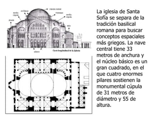 La iglesia de Santa
Sofía se separa de la
tradición basilical
romana para buscar
conceptos espaciales
más griegos. La nave
central tiene 33
metros de anchura y
el núcleo básico es un
gran cuadrado, en el
que cuatro enormes
pilares sostienen la
monumental cúpula
de 31 metros de
diámetro y 55 de
altura.
 