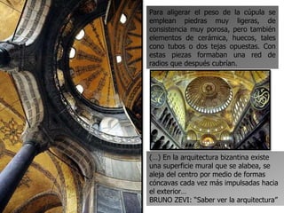 Para aligerar el peso de la cúpula se
emplean piedras muy ligeras, de
consistencia muy porosa, pero también
elementos de cerámica, huecos, tales
cono tubos o dos tejas opuestas. Con
estas piezas formaban una red de
radios que después cubrían.
(…) En la arquitectura bizantina existe
una superficie mural que se alabea, se
aleja del centro por medio de formas
cóncavas cada vez más impulsadas hacia
el exterior…
BRUNO ZEVI: “Saber ver la arquitectura”
 