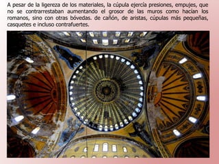 A pesar de la ligereza de los materiales, la cúpula ejercía presiones, empujes, que
no se contrarrestaban aumentando el grosor de las muros como hacían los
romanos, sino con otras bóvedas. de cañón, de aristas, cúpulas más pequeñas,
casquetes e incluso contrafuertes.
 