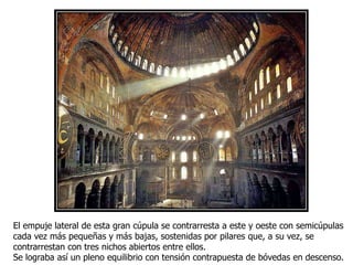 El empuje lateral de esta gran cúpula se contrarresta a este y oeste con semicúpulas
cada vez más pequeñas y más bajas, sostenidas por pilares que, a su vez, se
contrarrestan con tres nichos abiertos entre ellos.
Se lograba así un pleno equilibrio con tensión contrapuesta de bóvedas en descenso.
 