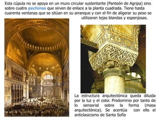 Esta cúpula no se apoya en un muro circular sustentante (Panteón de Agripa) sino
sobre cuatro pechinas que sirven de enlace a la planta cuadrada. Tiene hasta
cuarenta ventanas que se sitúan en su arranque y con el fin de aligerar su peso se
utilizaron tejas blandas y esponjosas.
La estructura arquitectónica queda diluida
por la luz y el color. Predominio por tanto de
lo sensorial sobre la forma (masa
arquitectónica). Se acentúa con ello el
anticlasicismo de Santa Sofía
Litografía del interior
de Santa Sofía, 1852
 