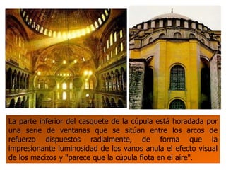 La parte inferior del casquete de la cúpula está horadada por
una serie de ventanas que se sitúan entre los arcos de
refuerzo dispuestos radialmente, de forma que la
impresionante luminosidad de los vanos anula el efecto visual
de los macizos y "parece que la cúpula flota en el aire".
 