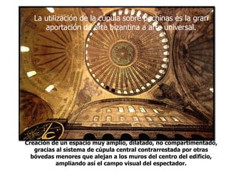 La utilización de la cúpula sobre pechinas es la gran
aportación da arte bizantina a arte universal.
Creación de un espacio muy amplio, dilatado, no compartimentado,
gracias al sistema de cúpula central contrarrestada por otras
bóvedas menores que alejan a los muros del centro del edificio,
ampliando así el campo visual del espectador.
 