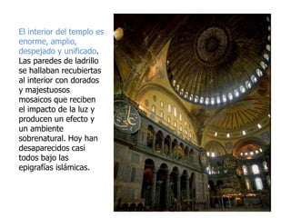 El interior del templo es
enorme, amplio,
despejado y unificado.
Las paredes de ladrillo
se hallaban recubiertas
al interior con dorados
y majestuosos
mosaicos que reciben
el impacto de la luz y
producen un efecto y
un ambiente
sobrenatural. Hoy han
desaparecidos casi
todos bajo las
epigrafías islámicas.
 
