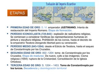 ETAPAS
 PRIMERA EDAD DE ORO: S. VI. emperador JUSTINIANO. Intento de
restauración del Imperio Romano. Etapa de formación.
 PERÍODO ICONOCLASTA (725-843): explosión de radicalismo religioso.
Se comienzan a considerar heréticas las representaciones humanas en
pintura y escultura religiosa. Prohibición de los iconos, hasta el decreto de
la emperatriz Teodora otorgando libertad para su veneración.
 PERÍODO MEDIO (843-1204): desde el Edicto de Teodora, hasta el saqueo
de Constantinopla por los Cruzados.
 SEGUNDA EDAD DE ORO: 850 -1204: toma de Constantinopla por los
Cruzados. Etapa de madurez. De nuevo, culto a las imágenes. Cisma
religioso (1054): ruptura de la Cristiandad. Consolidación de la Iglesia
Ortodoxa.
 TERCERA EDAD DE ORO: S. 1204 – 1453. Toma de Constantinopla por
los turcos. Decadencia y desintegración territorial
 