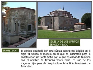 El edificio bizantino con una cúpula central fue erigido en el
siglo VI siendo el modelo en el que se inspiraron para la
construcción de Santa Sofía por lo que es conocida también
con el nombre de Pequeña Santa Sofía. Es uno de los
mejores ejemplos de arquitectura bizantina temprana de
Estambul.
BAPTISTERIO
IGLESIA DE LOS SANTOS
SERGIO Y BACO
 