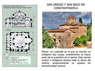 SAN SERGIO Y SAN BACO EN
CONSTANTINOPLA
Planta: un cuadrado en el que se inscribe un
octógono que ocupa, ampliamente, la mayor
parte de la superficie de la planta. Este recinto
central y octagonal alcanza toda la altura del
edificio, proporcionando un espacio sin
discontinuidad vertical.
 