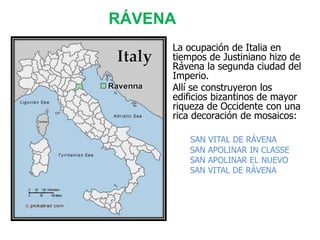 RÁVENA
• La ocupación de Italia en
tiempos de Justiniano hizo de
Rávena la segunda ciudad del
Imperio.
• Allí se construyeron los
edificios bizantinos de mayor
riqueza de Occidente con una
rica decoración de mosaicos:
SAN VITAL DE RÁVENA
SAN APOLINAR IN CLASSE
SAN APOLINAR EL NUEVO
SAN VITAL DE RÁVENA
 