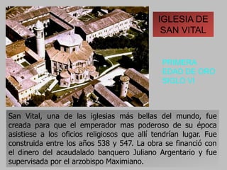 IGLESIA DE
SAN VITAL
PRIMERA
EDAD DE ORO
SIGLO VI
San Vital, una de las iglesias más bellas del mundo, fue
creada para que el emperador mas poderoso de su época
asistiese a los oficios religiosos que allí tendrían lugar. Fue
construida entre los años 538 y 547. La obra se financió con
el dinero del acaudalado banquero Juliano Argentario y fue
supervisada por el arzobispo Maximiano.
 