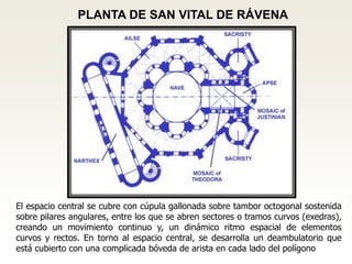 PLANTA DE SAN VITAL DE RÁVENA
El espacio central se cubre con cúpula gallonada sobre tambor octogonal sostenida
sobre pilares angulares, entre los que se abren sectores o tramos curvos (exedras),
creando un movimiento continuo y, un dinámico ritmo espacial de elementos
curvos y rectos. En torno al espacio central, se desarrolla un deambulatorio que
está cubierto con una complicada bóveda de arista en cada lado del polígono
 