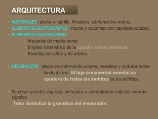 ARQUITECTURA
• MATERIALES: piedra y ladrillo. Mosaicos cubriendo los muros.
• ELEMENTOS SUSTENTANTES: muros y columnas con capiteles cúbicos.
• ELEMENTOS SUSTENTADOS:
- Arquerías de medio punto
- Empleo sistemático de la cúpula sobre pechinas.
- Bóvedas de cañón y de aristas.
• DECORACIÓN: placas de mármol de colores, mosaicos y pinturas sobre
fondo de oro. El lujo ornamental oriental se
apodera de todos los ámbitos de los edificios.
• Se crean grandes espacios unificados y centralizados bajo las enormes
cúpulas.
Todo simboliza la grandeza del emperador.
 
