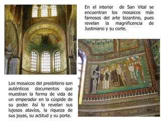 Los mosaicos del presbiterio son
auténticos documentos que
muestran la forma de vida de
un emperador en la cúspide de
su poder. Así lo revelan sus
lujosos atavíos, la riqueza de
sus joyas, su actitud y su porte.
En el interior de San Vital se
encuentran los mosaicos más
famosos del arte bizantino, pues
revelan la magnificencia de
Justiniano y su corte.
 