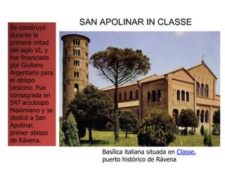 SAN APOLINAR IN CLASSE
Se construyó
durante la
primera mitad
del siglo VI, y
fue financiada
por Giuliano
Argentario para
el obispo
Ursicino. Fue
consagrada en
547 arzobispo
Maximiano y se
dedicó a San
Apolinar,
primer obispo
de Rávena.
Basílica italiana situada en Classe,
puerto histórico de Rávena
 
