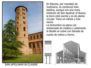 En Rávena, por mandato de
Justiniano, se construyó esta
basílica, aunque era una mera
imitación de San Apolinar el Nuevo:
la torre está exenta y es de planta
circular. Tiene un nártex y tres
naves.
La techumbre es plana con
artesonado de madera y solamente
el ábside se cubre con bóveda de
cuarto de esfera u horno.
SAN APOLINAR IN CLASSE
 