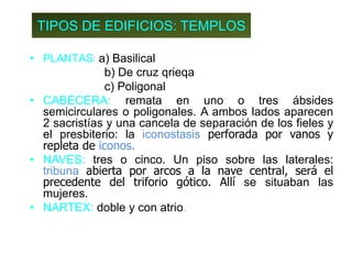 TIPOS DE EDIFICIOS: TEMPLOS
• PLANTAS: a) Basilical
b) De cruz qrieqa
c) Poligonal
• CABECERA: remata en uno o tres ábsides
semicirculares o poligonales. A ambos lados aparecen
2 sacristías y una cancela de separación de los fieles y
el presbiterio: la iconostasis perforada por vanos y
repleta de iconos.
• NAVES: tres o cinco. Un piso sobre las laterales:
tribuna abierta por arcos a la nave central, será el
precedente del triforio gótico. Allí se situaban las
mujeres.
• NARTEX: doble y con atrio.
 