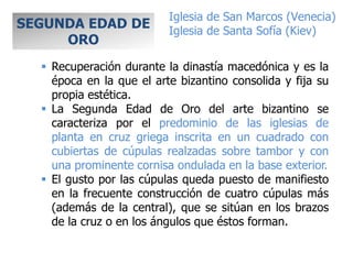  Recuperación durante la dinastía macedónica y es la
época en la que el arte bizantino consolida y fija su
propia estética.
 La Segunda Edad de Oro del arte bizantino se
caracteriza por el predominio de las iglesias de
planta en cruz griega inscrita en un cuadrado con
cubiertas de cúpulas realzadas sobre tambor y con
una prominente cornisa ondulada en la base exterior.
 El gusto por las cúpulas queda puesto de manifiesto
en la frecuente construcción de cuatro cúpulas más
(además de la central), que se sitúan en los brazos
de la cruz o en los ángulos que éstos forman.
SEGUNDA EDAD DE
ORO
Iglesia de San Marcos (Venecia)
Iglesia de Santa Sofía (Kiev)
 
