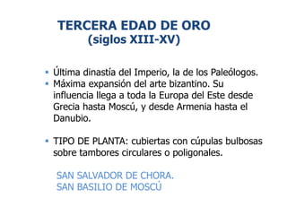 TERCERA EDAD DE ORO
(siglos XIII-XV)
 Última dinastía del Imperio, la de los Paleólogos.
 Máxima expansión del arte bizantino. Su
influencia llega a toda la Europa del Este desde
Grecia hasta Moscú, y desde Armenia hasta el
Danubio.
 TIPO DE PLANTA: cubiertas con cúpulas bulbosas
sobre tambores circulares o poligonales.
SAN SALVADOR DE CHORA.
SAN BASILIO DE MOSCÚ
 