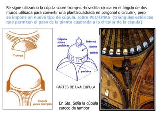 Se sigue utilizando la cúpula sobre trompas -bovedilla cónica en el ángulo de dos
muros utilizada para convertir una planta cuadrada en poligonal o circular-, pero
se impone un nuevo tipo de cúpula, sobre PECHINAS (triángulos esféricos
que permiten el paso de la planta cuadrada a la circular de la cúpula).
PARTES DE UNA CÚPULA
En Sta. Sofía la cúpula
carece de tambor
 