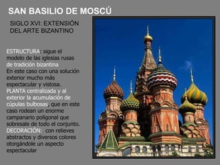 SAN BASILIO DE MOSCÚ
SIGLO XVI: EXTENSIÓN
DEL ARTE BIZANTINO
ESTRUCTURA: sigue el
modelo de las iglesias rusas
de tradición bizantina.
En este caso con una solución
exterior mucho más
espectacular y vistosa.
PLANTA centralizada y al
exterior la acumulación de
cúpulas bulbosas, que en este
caso rodean un enorme
campanario poligonal que
sobresale de todo el conjunto.
DECORACIÓN: con relieves
abstractos y diversos colores
otorgándole un aspecto
espectacular
 