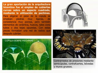 CÚPULAS BIZANTINAS
La gran aportación de la arquitectura
bizantina fue el empleo de cubiertas
curvas sobre un espacio cuadrado,
mediante la utilización de pechinas.
Para aligerar el peso de la cúpula se
emplean piedras muy ligeras, de
consistencia muy porosa, pero también
elementos de cerámica, huecos, tales cono
tubos o dos tejas opuestas. Con estas
piezas formaban una red de radios que
después cubrían.
Contrarrestos de presiones mediante
semicúpulas, contrafuertes, bóvedas
y muros gruesos.
CÚPULA SOBRE PECHINAS
 