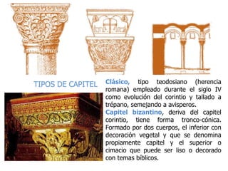 Clásico, tipo teodosiano (herencia
romana) empleado durante el siglo IV
como evolución del corintio y tallado a
trépano, semejando a avisperos.
Capitel bizantino, deriva del capitel
corintio, tiene forma tronco-cónica.
Formado por dos cuerpos, el inferior con
decoración vegetal y que se denomina
propiamente capitel y el superior o
cimacio que puede ser liso o decorado
con temas bíblicos.
TIPOS DE CAPITEL
 
