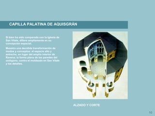 10
CAPILLA PALATINA DE AQUISGRÁN
ALZADO Y CORTE
Si bien ha sido comparada con la Iglesia de
San Vitale, difiere ampliamente en su
concepción espacial.
Muestra una decidida transformación de
modos y conceptos: el espacio alto y
estrecho, en lugar del amplio interior de
Ravena; la forma plana de las paredes del
octógono, contra el moldeado en San Vitale
y los detalles.
 