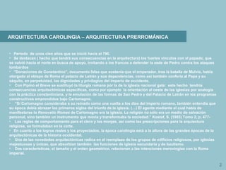 2
ARQUITECTURA CAROLINGIA – ARQUITECTURA PRERROMÁNICA
• Período de unos cien años que se inició hacia el 790.
• Se destacan ( hecho que tendrá sus consecuencias en la arquitectura) los fuertes vínculos con el papado, que
se volvió hacia el norte en busca de apoyo, invitando a los francos a defender la sede de Pedro contra los ataques
lombardos
• “Donaciones de Constantino”, documento falso que sostenía que el emperador, tras la batalla de Mulvio, había
otorgado al obispo de Roma el palacio de Letrán y sus dependencias, como así también confería al Papa y su
séquito, en perpetuidad, las dignidades y privilegios del imperio de occidente.
• Con Pipino el Breve se sustituyó la liturgia romana por la de la iglesia nacional gala: este hecho tendría
consecuencias arquitectónicas específicas, como por ejemplo la orientación al oeste de las iglesias por analogía
con la práctica constantiniana, y la emulación de las formas de San Pedro y del Palacio de Letrán en los programas
constructivos emprendidos bajo Carlomagno.
• “Si Carlomagno consideraba a su reinado como una vuelta a los días del imperio romano, también entendía que
su época debía abrazar los primeros siglos del triunfo de la iglesia. (…) El agente mediante el cual había de
manifestarse la Renovatio Romae de Carlomagno era la iglesia. La religión no sólo era un medio de salvación
personal, sino también un instrumento que movía y transformaba la sociedad.” Kostof, S. (1985) Tomo 2, p. 477-
• Las reglas de comportamiento para el clero y los monjes, así como las prescripciones para la arquiectura
religiosa, se formulaban en la corte.
• En cuanto a los logros reales y los proyectados, la época carolingia está a la altura de las grandes épocas de la
arquitectónicas de la historia occidental.
• Una de las novedades arquitectónicas radica en el reemplazo de los grupos de edificios religiosos, por iglesias
majestuosas y únicas, que absorbían también las funciones de iglesia secundaria y de bautismo.
• Dos características, el tamaño y el orden geométrico, relacionan a las intenciones merovingias con la Roma
imperial.
 