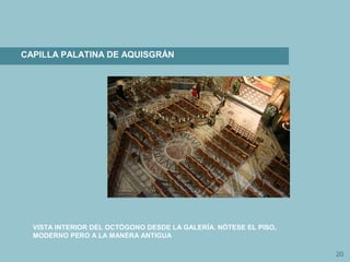 20
CAPILLA PALATINA DE AQUISGRÁN
VISTA INTERIOR DEL OCTÓGONO DESDE LA GALERÍA. NÓTESE EL PISO,
MODERNO PERO A LA MANERA ANTIGUA
 