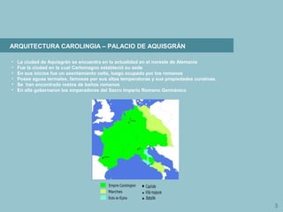 3
ARQUITECTURA CAROLINGIA – PALACIO DE AQUISGRÁN
• La ciudad de Aquisgrán se encuentra en la actualidad en el noreste de Alemania
• Fue la ciudad en la cual Carlomagno estableció su sede
• En sus inicios fue un asentamiento celta, luego ocupado por los romanos
• Posee aguas termales, famosas por sus altas temperaturas y sus propiedades curativas.
• Se han encontrado restos de baños romanos
• En ella gobernaron los emperadores del Sacro Imperio Romano Germánico
 