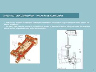 4
ARQUITECTURA CAROLINGIA – PALACIO DE AQUISGRÁN
• El Palacio y la iglesia real estaban estaban en los extremos opuestos de un gran patio que medía más de 200
metros de longitud.
• La planta entera estaba basada en un módulo de 58 pies, o, de acuerdo a otras interpretaciones, fue diseñado
en una retícula, cuyos cuadrados tenían esa dimensión.
 
