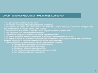 6
ARQUITECTURA CAROLINGIA – PALACIO DE AQUISGRÁN
• La iglesia estaba en el lado sur del patio
• El salón de audiencias estaba absidiado contra el lado norte
• Los terrenos del palacio eran atravesados por dos calles de 24 pies de ancho, que se cruzaban en angulo recto
para dividir el lugar en un patio interior y otro exterior
• Una sección de este terreno se llamaba Letrán, según la residencia papal de Roma
• Fue construido en la última década del siglo VIII
• Trazando un triángulo, se enlazaron las termas, hoy desaparecidas.
• La sala de asambleas albergaba un centenar de personas y se utilizaba una vez al año.
• La galería de enlace, era una galería que unía la sala de asambleas con la capilla Palatina. Medía nos 200 m y
tenía dos plantas. En el centro de esta galería, un porche servía de acceso
• Muchos edificios, hoy desaparecidos, servían para diferentes funciones:
a. Una sala donde se copiaban libros, el scriptorium
b. Una biblioteca personal de Carlomagno
c. Un taller de orfebrería y talla de marfiles
d. Las habitaciones privadas del emperador y su familia
e. Las habitaciones para los mayordomos
 