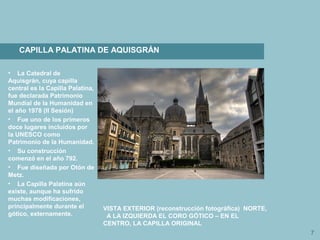 7
CAPILLA PALATINA DE AQUISGRÁN
• La Catedral de
Aquisgrán, cuya capilla
central es la Capilla Palatina,
fue declarada Patrimonio
Mundial de la Humanidad en
el año 1978 (II Sesión)
• Fue uno de los primeros
doce lugares incluidos por
la UNESCO como
Patrimonio de la Humanidad.
• Su construcción
comenzó en el año 792.
• Fue diseñada por Otón de
Metz.
• La Capilla Palatina aún
existe, aunque ha sufrido
muchas modificaciones,
principalmente durante el
gótico, externamente.
VISTA EXTERIOR (reconstrucción fotográfica) NORTE,
A LA IZQUIERDA EL CORO GÓTICO – EN EL
CENTRO, LA CAPILLA ORIGINAL
 