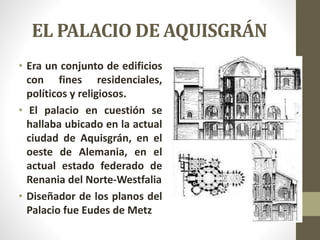 EL PALACIO DE AQUISGRÁN
• Era un conjunto de edificios
con fines residenciales,
políticos y religiosos.
• El palacio en cuestión se
hallaba ubicado en la actual
ciudad de Aquisgrán, en el
oeste de Alemania, en el
actual estado federado de
Renania del Norte-Westfalia
• Diseñador de los planos del
Palacio fue Eudes de Metz
 