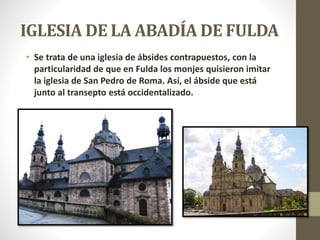 IGLESIA DE LA ABADÍA DE FULDA
• Se trata de una iglesia de ábsides contrapuestos, con la
particularidad de que en Fulda los monjes quisieron imitar
la iglesia de San Pedro de Roma. Así, el ábside que está
junto al transepto está occidentalizado.
 