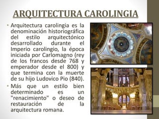 ARQUITECTURA CAROLINGIA
• Arquitectura carolingia es la
denominación historiográfica
del estilo arquitectónico
desarrollado durante el
Imperio carolingio, la época
iniciada por Carlomagno (rey
de los francos desde 768 y
emperador desde el 800) y
que termina con la muerte
de su hijo Ludovico Pio (840).
• Más que un estilo bien
determinado es un
"renacimiento" o deseo de
restauración de la
arquitectura romana.
 