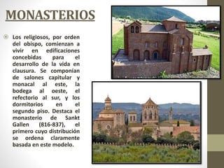 MONASTERIOS
 Los religiosos, por orden
del obispo, comienzan a
vivir en edificaciones
concebidas para el
desarrollo de la vida en
clausura. Se componían
de salones capitular y
monacal al este, la
bodega al oeste, el
refectorio al sur, y los
dormitorios en el
segundo piso. Destaca el
monasterio de Sankt
Gallen (816-837), el
primero cuyo distribución
se ordena claramente
basada en este modelo.
 