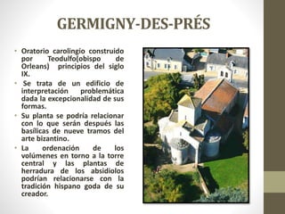 GERMIGNY-DES-PRÉS
• Oratorio carolingio construido
por Teodulfo(obispo de
Orleans) principios del siglo
IX.
• Se trata de un edificio de
interpretación problemática
dada la excepcionalidad de sus
formas.
• Su planta se podría relacionar
con lo que serán después las
basílicas de nueve tramos del
arte bizantino.
• La ordenación de los
volúmenes en torno a la torre
central y las plantas de
herradura de los absidiolos
podrían relacionarse con la
tradición hispano goda de su
creador.
 