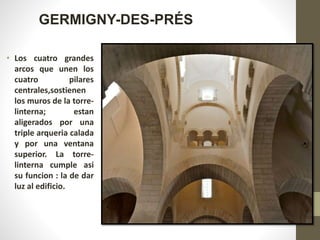 • Los cuatro grandes
arcos que unen los
cuatro pilares
centrales,sostienen
los muros de la torre-
linterna; estan
aligerados por una
triple arqueria calada
y por una ventana
superior. La torre-
linterna cumple asi
su funcion : la de dar
luz al edificio.
GERMIGNY-DES-PRÉS
 