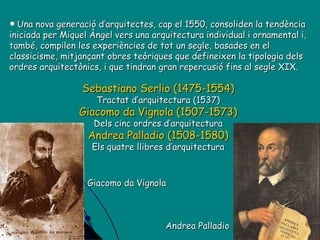 Sebastiano Serlio (1475-1554) Tractat d’arquitectura (1537) Giacomo da Vignola (1507-1573) Dels cinc ordres d’arquitectura Andrea Palladio (1508-1580) Els quatre llibres d’arquitectura Una nova generació d’arquitectes, cap el 1550, consoliden la tendència iniciada per Miquel Àngel vers una arquitectura individual i ornamental i, també, compilen les experiències de tot un segle, basades en el classicisme, mitjançant obres teòriques que defineixen la tipologia dels ordres arquitectònics, i que tindran gran repercusió fins al segle XIX. Giacomo da Vignola Andrea Palladio 