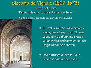 Giacomo da Vignola (1507-1573) Autor del llibre “Regla dels cinc ordres d’Arquitectura”   Volta de canó corbada del pati de Vil·la Giulia El 1550 realitza  Vil·la Giulia,  a Roma, per al Papa Juli II: una successió de diversos cossos volumètrics ordenats en un eix longitudinal de simetria. Usa pintures al fresc  “a la romana” com a decoració. 