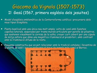 Giacomo da Vignola (1507-1573) Il  Gesú (1567, primera església dels jesuites) Model d’església emblemàtica de la Contarreforma catòlica i precursora dels nous tipus d’església. Planta basilical amb una única nau molt ampla; volta de canó amb llunetes; capelles laterals, separades per trams murals articulats per parells de pilastres, que sostenen visualment la cornisa de la volta; creuer curt cobert per una cúpula de mitja esfera que dóna una magnífica il·luminació al presbiteri, amb contrast amb la il·luminació difusa de la resta. Esquema constructiu que es pot relacionar amb la tradició catalana i llevantina de la planta de saló i que va esdevenir el tipus de temple més comú al Barroc. 