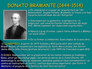 DONATO BRAMANTE (1444-1514)   És considerat el creador de l’arquitectura de l’Alt Renaixement. Segons Palladio, Bramante va treure a la llum l’arquitectura oblidada des de l’Antiguitat. Interessat per la geometria, la perspectiva i la simplicitat, que caracteritzaran l’arquitectura del segle XVI. Màxim exponent del classicisme arquitectònic. Nascut  a prop d’Urbino, coneix l’obra d’Alberti a Màntua i es veurà influït. Es va formar a Llombardia.  Dues etapes de la seva obra: 1)  LLOMBARDIA . A partir de 1479 treballa a Milà (coincidint amb l’estada de Miquel Àngel), on reconstrueix les esglésies de  Santa Maria presso San Satiro  i  Santa Maria delle Grazie  (profusa decoració). L’any 1499 els francesos ocupen Milà. 2)  ROMA . Impressionat per la grandiositat de les restes romanes es trasllada a Roma, atret pel mecenatge papal i les obres en marxa de la Ciutat Eterna. Allí desenvolupa la seva obra de maduresa, abandona qualsevol tipus d’ornamentació i se centra en l’estructura de l’edifici, realitza dues obres importants:  San Pietro in Montorio  i el projecte de la  Basílica de Sant Pere del Vaticà. 