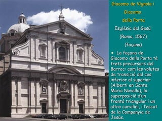 Giacomo de Vignola i  Giacomo  della Porta Església del Gesú  (Roma, 1567) (façana) La façana de Giacomo della Porta té trets precursors del Barroc: com les volutes de transició del cos inferior al superior (Alberti en Santa Maria Novella), la superposició d’un frontó triangular i un altre curvilini, i l’escut de la Companyia de Jesús. 