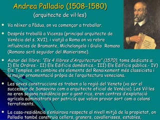 Andrea Palladio (1508-1580)   (arquitecte de vil·les) Va nèixer a Pàdua, on va començar a treballar. Després treballà a Vicenza (principal arquitecte de Venècia del s. XVI), i viatjà a Roma on va rebre influències de Bramante, Michelangelo i Giulio  Romano (Romano serà seguidor del Manierisme). Autor del llibre:  “Els 4 llibres d’Arquitectura” (1570) , toms dedicats a: I) Els Ordres.- II) Els Edificis domèstics.- III) Els Edificis públics.- IV) Els Temples, on combina els elements del Renaixement més classicista i la major ornamentació pròpia de l’arquitectura veneciana.  Les seves construccions es troben a la regió del Veneto (va ser el successor de Sansovino com a arquitecte oficial de Venècia). Les Vil·les  no eren segona residència per a gent rica, eren centres d’explotació agrícola administrats per patricis que volien provar sort com a colons terratinents. La casa-residència s’enlairava respecte al nivell mitjà de la propietat, on Palladio també construia cellers, graners, cavallerisses, estables, magatzems… Cases que varen tenir molta influència a Gran Bretanya i USA al s. XIX. 