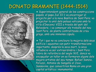 Superintendent general de les construccions papals, el papa Juli II li va encarregar el projecte per a la nova Basílica de Sant Pere; va projectar la unió dels palaus vaticans amb la vil·la d’Inocenci VIII a través del pati del Belvedere, i va començar els treballs del nou Sant Pere, de planta centralitzada de creu grega, amb una immensa cúpula.  Tot i que no va concloure la majoria dels seus edificis i aquestos van patir transformacions importants, després la seva mort, la seva influència va ser extraordinària i Sant Pere l’obra de referència del segle XVI, doncs va encapçalar un taller on es formaren alguns dels majors artistes del seu temps: Rafael Sanzio, Peruzzi, Antonio da Sangallo el Jove, Sansovino, que convertiren Roma en una gran capital artística i monumental. DONATO BRAMANTE (1444-1514) 