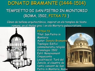 DONATO BRAMANTE (1444-1514)   TEMPIETTO DI SAN PIETRO IN MONTORIO (ROMA, 1502,  FITXA 73  )   Cànon de bellesa arquitectònica, inspirat en els temples de Vesta romans, en el tholos grec i en els Martyria paleocristians. FITXA 73 Títol: San Pietro in Montorio Autor:  Donato Bramante Tipologia: Edifici commemoratiu religiós Cronologia: 1502 Estil: Renaixement Cinquecento Localització: Turó del Janicle, al claustre de l’antic convent de San Pietro in Montorio, Roma 