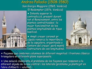 Andrea Palladio (1508-1580)   San Giorgio Maggiore (1565, Venècia)  El Redemptor (1576, Venècia) Intenta superar la contradicció, present durant tot el Renaixement, entre les plantes centralitzades i la major funcionalitat de les plantes longitudinals de tipus basilical. Ampli creuer coronat pr cúpula remarca la importància de la capçalera, organitzada a l’entorn del creuer, però manté l’estructura de cos longitudinal.  Façanes que combinen columnes de diferent magnitud i frontons clàssics triangulars en diferents plans superposats. Una solució classicista al problema de les façanes que responen a la diferent alçada de la nau central i les laterals (problema ja plantejat en l’obra d’Alberti = volutes). 