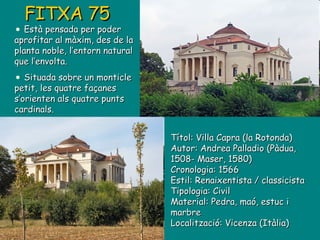 Títol: Villa Capra (la Rotonda) Autor: Andrea Palladio (Pàdua, 1508- Maser, 1580) Cronologia: 1566 Estil: Renaixentista / classicista Tipologia: Civil Material: Pedra, maó, estuc i marbre Localització: Vicenza (Itàlia) FITXA 75 Està pensada per poder aprofitar al màxim, des de la planta noble, l’entorn natural que l’envolta. Situada sobre un monticle petit, les quatre façanes s’orienten als quatre punts cardinals. 