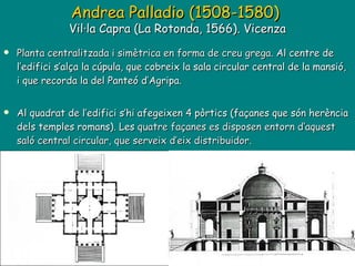 Planta centralitzada i simètrica en forma de creu grega.  Al centre de l’edifici s’alça la cúpula, que cobreix la sala circular central de la mansió, i que recorda la del Panteó d’Agripa. Al quadrat de l’edifici s’hi afegeixen 4 pòrtics (façanes que són herència dels temples romans). Les  quatre façanes es disposen entorn d‘aquest saló central circular, que serveix d’eix distribuidor. Andrea Palladio (1508-1580)    Vil·la Capra (La Rotonda, 1566). Vicenza  