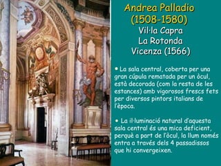 Andrea Palladio  (1508-1580)   Vil·la Capra La Rotonda Vicenza (1566) La sala central, coberta per una gran cúpula rematada per un òcul, està decorada (com la resta de les estances) amb vigorosos frescs fets per diversos pintors italians de l’època. La il·luminació natural d’aquesta sala central és una mica deficient, perquè a part de l’òcul, la llum només entra a través dels 4 passadissos que hi convergeixen. 